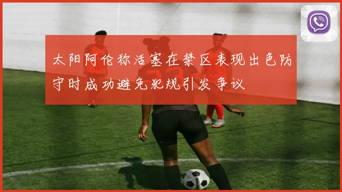 太阳阿伦称活塞在禁区表现出色防守时成功避免犯规引发争议