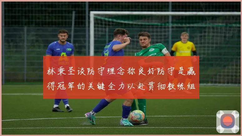 林秉圣谈防守理念称良好防守是赢得冠军的关键全力以赴贯彻教练组战术