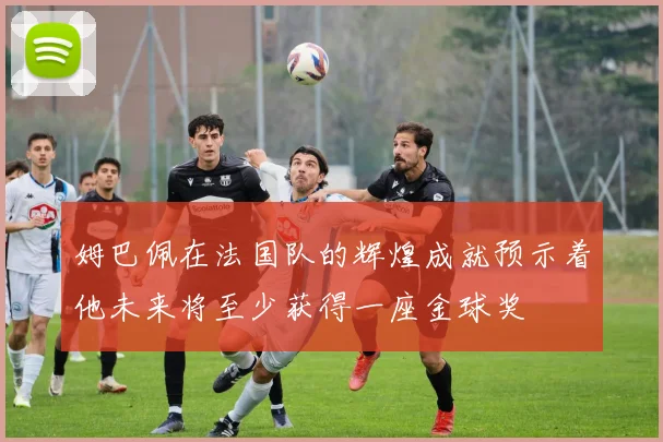 姆巴佩在法国队的辉煌成就预示着他未来将至少获得一座金球奖