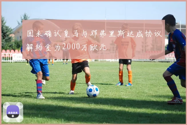 国米确认皇马与邓弗里斯达成协议解约金为2000万欧元