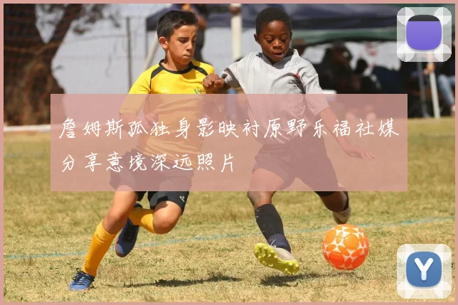 詹姆斯孤独身影映衬原野乐福社媒分享意境深远照片
