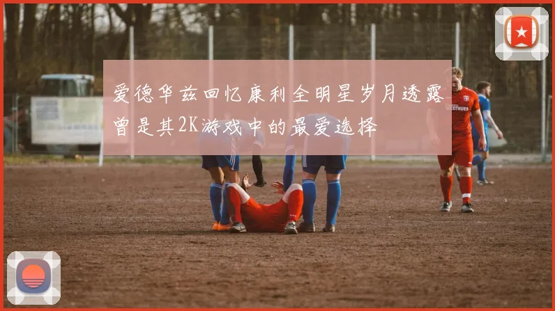 爱德华兹回忆康利全明星岁月透露曾是其2K游戏中的最爱选择