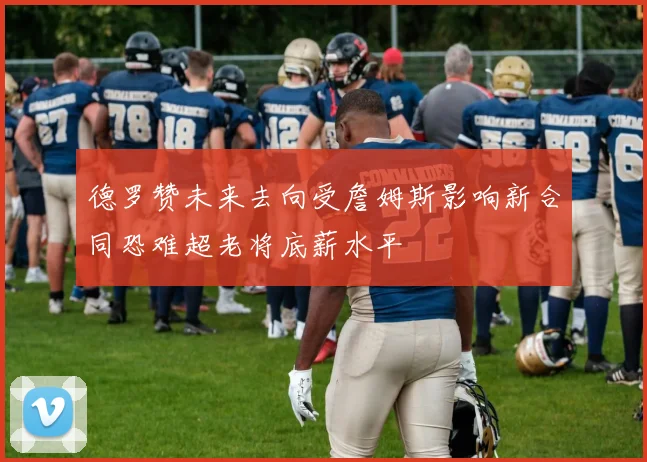 德罗赞未来去向受詹姆斯影响新合同恐难超老将底薪水平