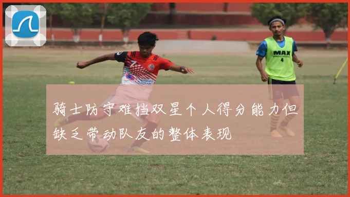 骑士防守难挡双星个人得分能力但缺乏带动队友的整体表现