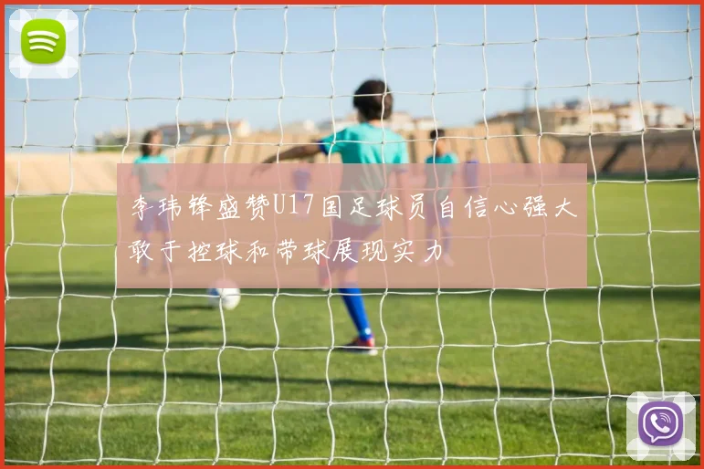李玮锋盛赞U17国足球员自信心强大敢于控球和带球展现实力