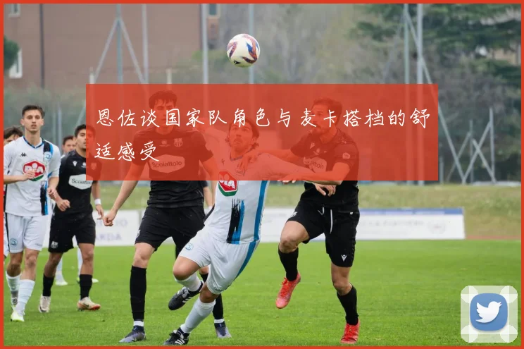 恩佐谈国家队角色与麦卡搭档的舒适感受