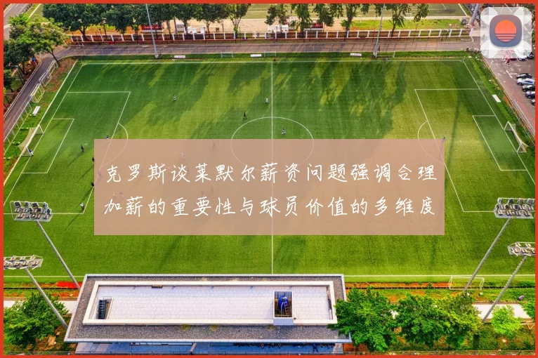 克罗斯谈莱默尔薪资问题强调合理加薪的重要性与球员价值的多维度分析