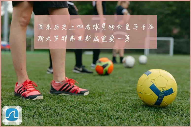 国米历史上四名球员转会皇马卡洛斯大罗邓弗里斯成重要一员