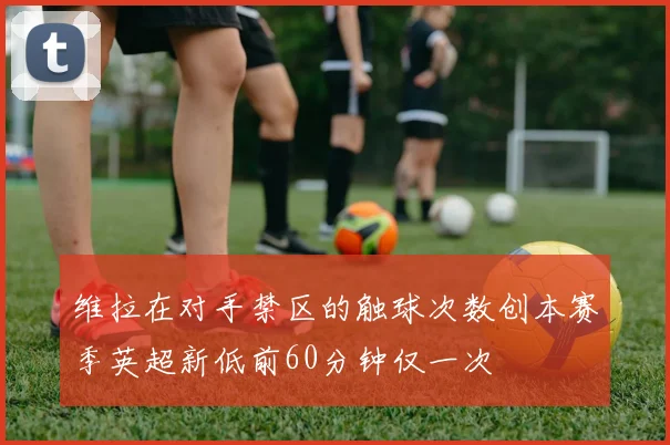 维拉在对手禁区的触球次数创本赛季英超新低前60分钟仅一次