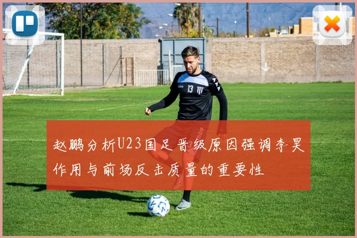 赵鹏分析U23国足晋级原因强调李昊作用与前场反击质量的重要性