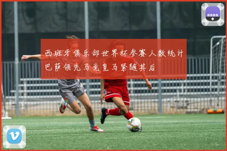 西班牙俱乐部世界杯参赛人数统计巴萨领先马竞皇马紧随其后
