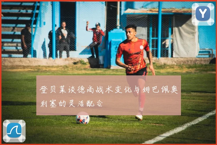 登贝莱谈德尚战术变化与姆巴佩奥利塞的灵活配合