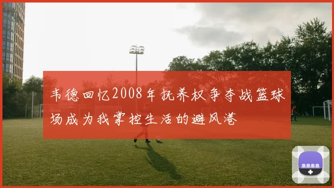 韦德回忆2008年抚养权争夺战篮球场成为我掌控生活的避风港